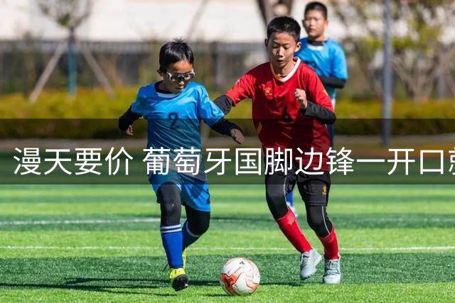 漫天要价 葡萄牙国脚边锋一开口就要1400万欧年薪 直接吓退两大豪门