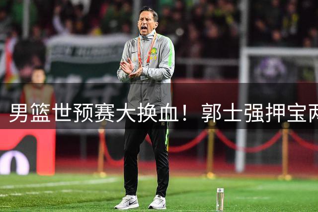 男篮世预赛大换血！郭士强押宝两新星 双核复出剑指关键战