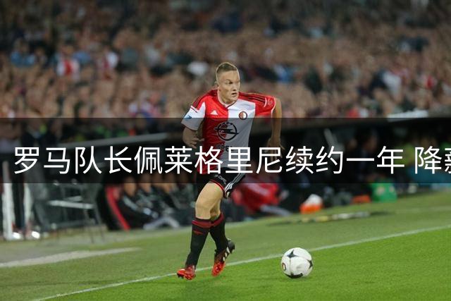 罗马队长佩莱格里尼续约一年 降薪留队彰显忠诚